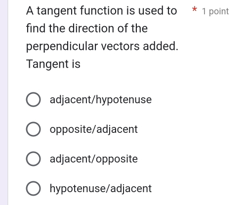 A tangent function is used to * 1 point
find the direction of the
perpendicular vectors added.
Tangent is
adjacent/hypotenuse
opposite/adjacent
adjacent/opposite
hypotenuse/adjacent