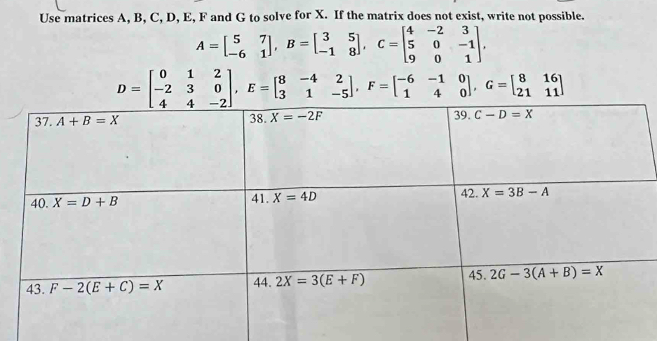 Use matrices A, B, C, D, E, F and G to solve for X. If the matrix does not exist, write not possible.
A=beginbmatrix 5&7 -6&1endbmatrix ,B=beginbmatrix 3&5 -1&8endbmatrix ,C=beginbmatrix 4&-2&3 5&0&-1 9&0&1endbmatrix .
D=beginbmatrix 0&1&2 -2&3&0 4&4&-2endbmatrix ,E=beginbmatrix 8&-4&2 3&1&-5endbmatrix ,F=beginbmatrix -6&-1&0 1&4&0endbmatrix ,G=beginbmatrix 8&16 21&11endbmatrix