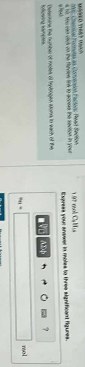 MISSED THIS? Waich 
WE: Chemical Formulas as Conversion Factors; Read Section 1.97 mol Ca His 
4.10. You can click on the Review link to access the section in your 
eText. Express your answer in moles to three significant figures. 
Determine the number of moles of hydrogen atoms in each of the 
following samples. AEφ
?
mol