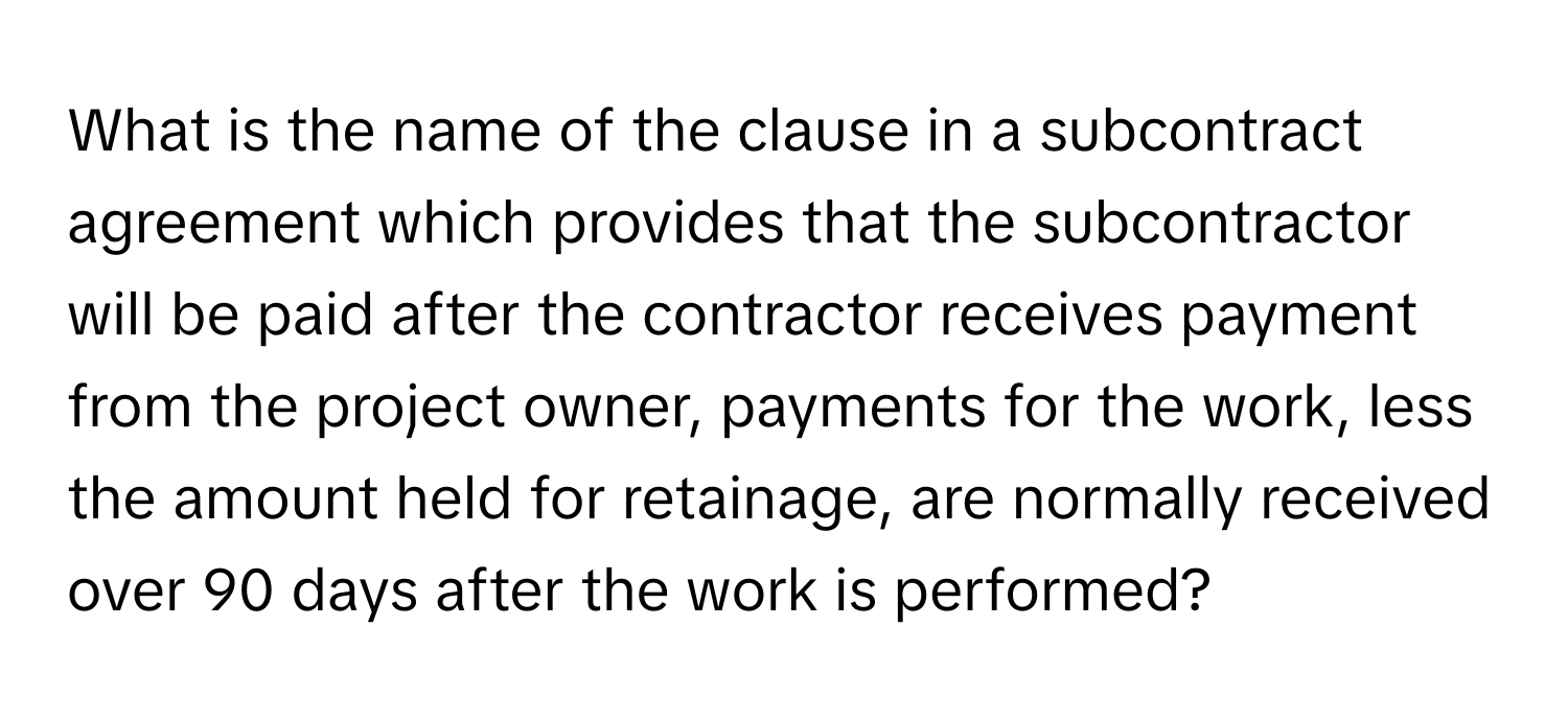 What is the name of the clause in a subcontract agreement which provides that the subcontractor will be paid after the contractor receives payment from the project owner, payments for the work, less the amount held for retainage, are normally received over 90 days after the work is performed?