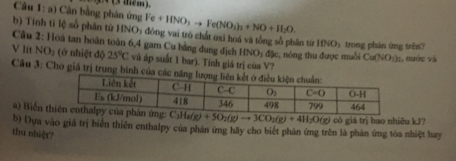 3 (3 diểm).
Câu 1: a) Cân bằng phản ứng Fe+HNO_3to Fe(NO_3)_3+NO+H_2O.
b) Tính tỉ lệ số phân tử HNO5 đóng vai trò chất oxi hoá và tổng số phân tứ HNO5 trong phân ứng trên?
V lit  Câu 2: Hoà tan hoàn toàn 6,4 gam Cu bằng dung địch HNO3 đặc, nông thu được muối Cu(NO_3)_2 1, nước và
NO_2 (ở nhiệt độ 25°C và áp suất 1 bar). Tính giá trị của V?
Câu 3: Cho giá trị trung bình của 
a) Biến t C_3H_8(g)+5O_2(g)to 3CO_2(g)+4H_2O(g) có giá trị bao nhiêu kJ?
b) Dựa vào giả trị biển thiên enthalpy của phản ứng hãy cho biết phản ứng trên là phản ứng tòa nhiệt hay
thu nhiệt?