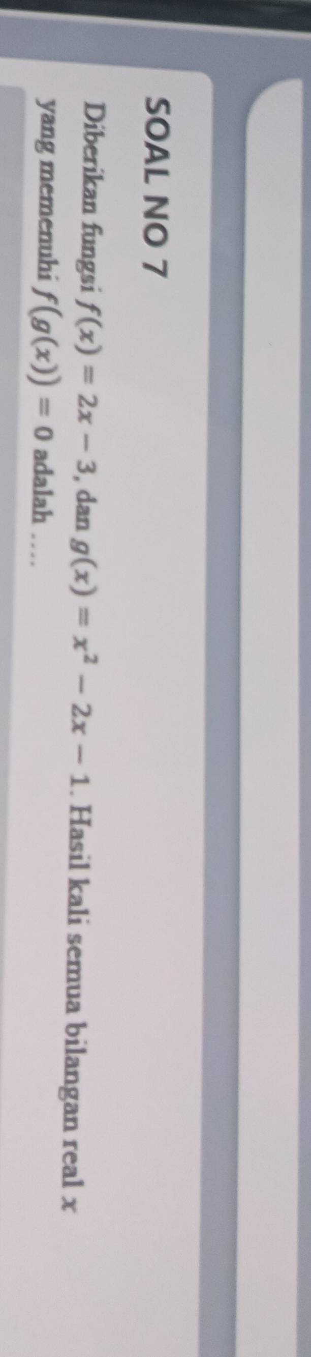 SOAL NO 7
Diberikan fungsi f(x)=2x-3 , dan g(x)=x^2-2x-1. Hasil kali semua bilangan real x
yang memenuhi f(g(x))=0 adalah …_