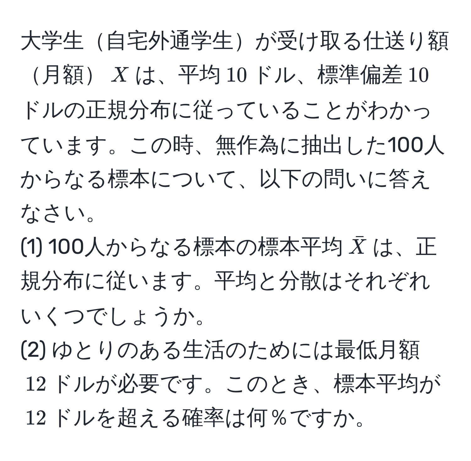 大学生自宅外通学生が受け取る仕送り額月額$X$は、平均$10$ドル、標準偏差$10$ドルの正規分布に従っていることがわかっています。この時、無作為に抽出した100人からなる標本について、以下の問いに答えなさい。  
(1) 100人からなる標本の標本平均$barX$は、正規分布に従います。平均と分散はそれぞれいくつでしょうか。  
(2) ゆとりのある生活のためには最低月額$12$ドルが必要です。このとき、標本平均が$12$ドルを超える確率は何％ですか。