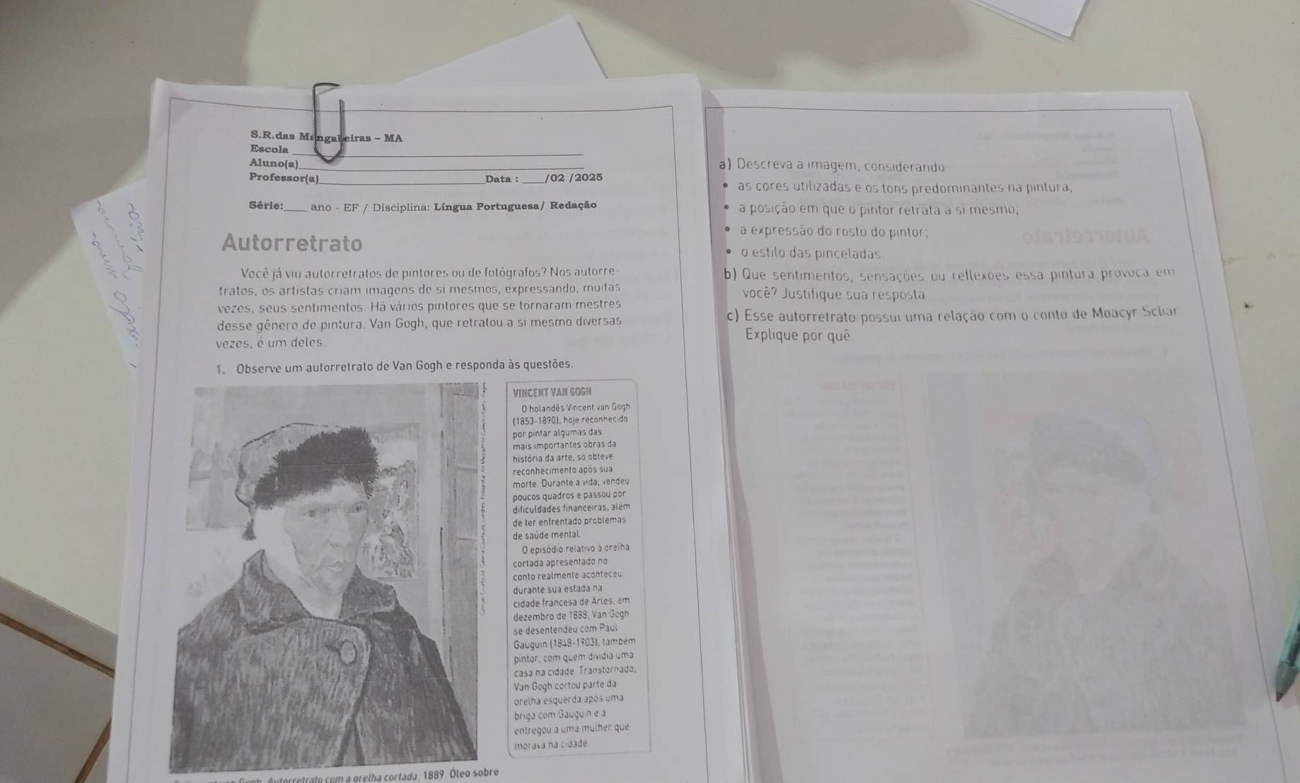 das Mangaleiras - MA
Escola
_
Aluno(a)_ a) Descreva a imagem, considerando
/02 /2025
Professor(a) __as cores utilizadas e os tons predominantes na pintura;
Série:_ ano - EF / Disciplina: Língua Portuguesa/ Redação a posição em que o pintor retrata a si mesmo,
y
a expressão do rosto do pintor;
Autorretrato o estilo das pinceladas
Você já viu autorretratos de pintores ou de fotógrafos? Nos autorre- b) Que sentimentos, sensações ou reflexões essa pintura provoca em
tratos, os artistas críam imagens de si mesmos, expressando, muitas você? Justifique sua resposta
vezes, seus sentimentos. Há vários pintores que se tornaram mestres
desse gênero de pintura. Van Gogh, que retratou a si mesmo diversas c) Esse autorretrato possui uma relação com o conto de Moacyr Scliar
vezes, é um deles.
Explique por quê
Observe um autorretrato de Van Gogh e responda às questões.
VINCENT VAN GGGH
O holandês Vincent van Gogh
(1853-1890), hoje reconhecida
por pintar algumas das
mais importantes obras da
história da arte, só obteve
reconhecimento após sua
morte. Durante a vida, vendeu
poucos quadros e passou por
dificuldades financeiras, além
de ter enfrentado problemas
de saúde mental.
O episódio relativo à orelha
cortada apresentado no
conto realmente aconteceu
durante sua estada na
cidade francesa de Arles, em
dezembro de 1888, Van Gogh
se desentendeu com Paul
Gauguin (1848-1903), também
pintor, com quem dividia uma
casa na cidade Transtornado,
Van Gogh cortou parte da
orelha esquerda após uma
briga com Gauguin e a
entregou a uma mulher que
morava na cidade.
ato com   grelha cortada. 1889. Óleo sobre