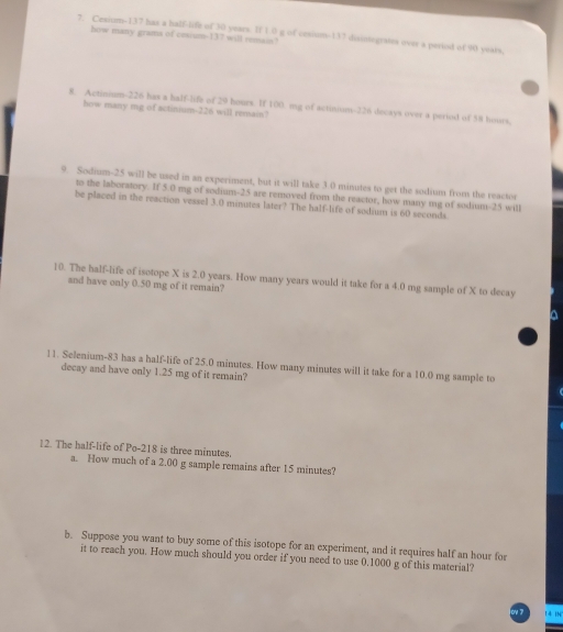 Cesium- 137 has a half-life of 30 years. If 1 0 g of cesium- 137 disintegrates over a period of 90 years, 
how many grams of cesium- 137 will remain? 
8. Actinium-226 has a half-life of 29 hours. If 100 mg of actinium- 226 docays over a period of 58 hours, 
how many mg of actinium- 226 will remain? 
9. Sodium- 25 will be used in an experiment, but it will take 3.0 minutes to get the sodium from the reactor 
to the laboratory. If 5.0 mg of sodium- 25 are removed from the reactor, how many mg of sodium- 25 will 
be placed in the reaction vessel 3.0 minutes later? The half-life of sodium is 60 seconds. 
10. The half-life of isotope X is 2.0 years. How many years would it take for a 4.0 mg sample of X to decay 
and have only 0.50 mg of it remain? 
a 
11. Selenium- 83 has a half-life of 25.0 minutes. How many minutes will it take for a 10.0 mg sample to 
decay and have only 1.25 mg of it remain? 
12. The half-life of Po- 218 is three minutes. 
a. How much of a 2.00 g sample remains after 15 minutes? 
b. Suppose you want to buy some of this isotope for an experiment, and it requires half an hour for 
it to reach you. How much should you order if you need to use 0.1000 g of this material? 
N 14 iN