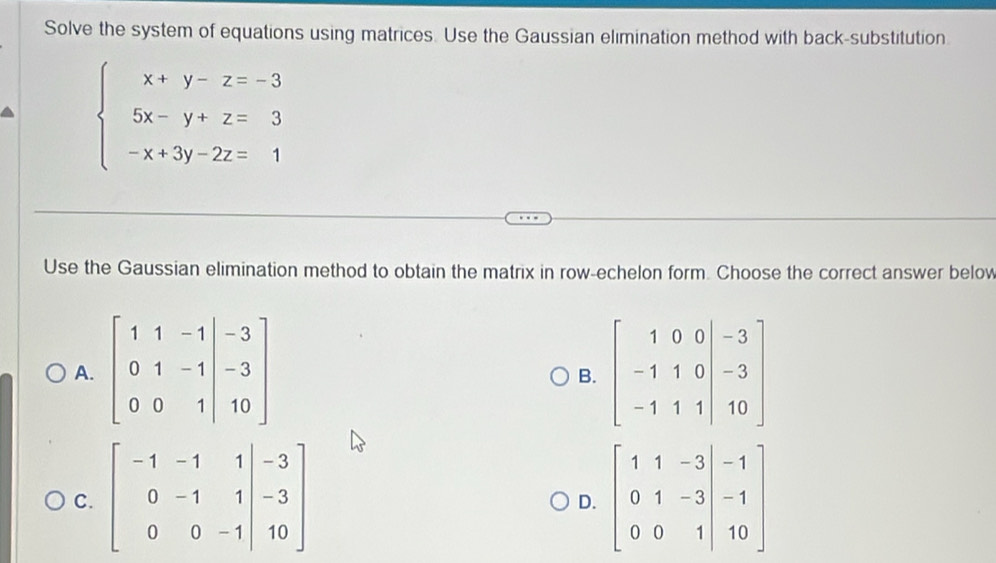 Solve the system of equations using matrices. Use the Gaussian elimination method with back-substitution
beginarrayl x+y-z=-3 5x-y+z=3 -x+3y-2z=1endarray.
Use the Gaussian elimination method to obtain the matrix in row-echelon form. Choose the correct answer below
A. beginbmatrix 1&1&-1&|&-3 0&1&-1&|-3 0&0&1&10endbmatrix
B.
C. beginbmatrix -1&-1&1|&-3 0&-1&1|&-3 0&0&-1|&10endbmatrix
D.