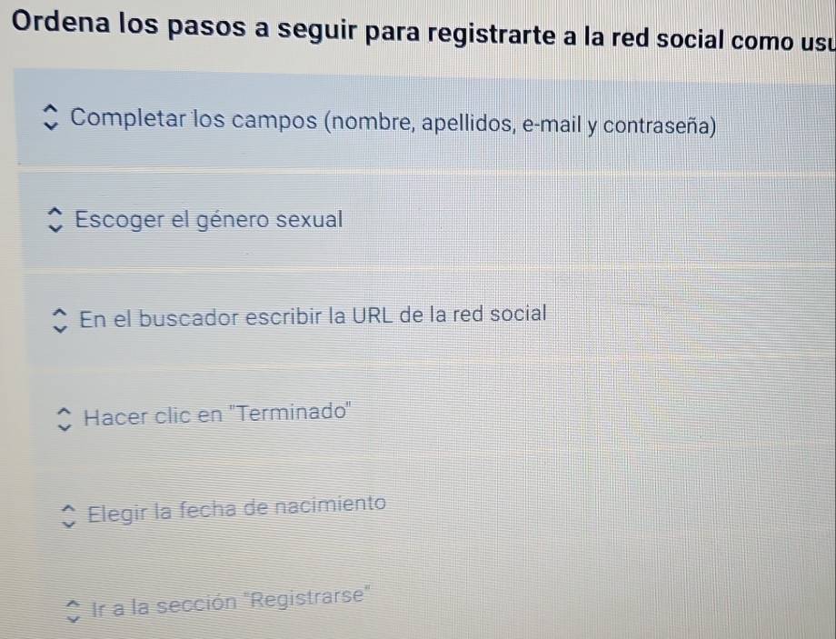 Ordena los pasos a seguir para registrarte a la red social como usu 
Completar los campos (nombre, apellidos, e-mail y contraseña) 
Escoger el género sexual 
En el buscador escribir la URL de la red social 
Hacer clic en ''Terminado'' 
Elegir la fecha de nacimiento 
Ir a la sección "Registrarse"