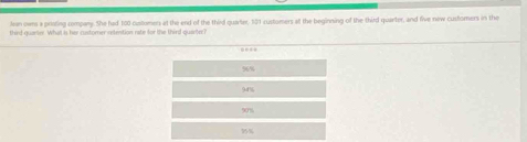 Jean ow a priating company. She fad 100 customens at the end of the third quarter, 521 customers at the beginning of the third quarter, and five new customers in the
third quarier. What is her castomer retention rate for the third quanteI
56
94%
90%
75%