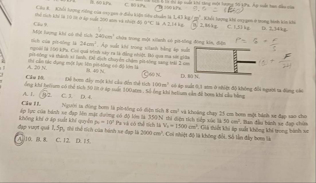 Thể lích 6 lít thì áp suất khi tăng một lượng 50 kPa. Áp suất ban đầu của
B. 60 kPa. C. 80 kPa. B 100 kPa.
Câu 8. Khối lượng riêng của oxygen ở điều kiện tiêu chuẩn là 1.43 m^3. Khối lượng khi oxygen ở trong bình kín khi
thể tích khí là 10 lít ở áp suất 200 atm và nhiệt độ 0°C là A 2,14 kg. B. 2,86kg. C. 1,53 kg. D. 2,34kg.
Câu 9.
Một lượng khí có thể tích 240cm^3 chứa trong một xilanh có pit-tông đóng kín, điện
tích của pit-tōng là 24cm^2. Áp suất khí trong xilanh bằng áp suất
ngoài là 100 kPa. Coi quá trình xảy ra là đẳng nhiệt. Bỏ qua ma sát giữa
pit-tông và thành xí lanh. Để dịch chuyển chậm pit-tông sang trái 2 cm
thì cần tác dụng một lực lên pit-tông có độ lớn là
J A. 20 N.
B. 40 N. C60 N. D. 80 N.
Câu 10. Để bơm đầy một khí cầu đến thể tích 100m^3 có áp suất 0,1 atm ở nhiệt độ không đổi người ta dùng các
ống khí helium có thể tích 50 lít ở áp suất 100atm . Số ống khí helium cần để bơm khí cầu bằng
A. 1. B/2. C. 3. D. 4.
Câu 11. Người ta dùng bơm là pit-tông có diện tích 8cm^2 và khoảng chạy 25 cm bơm một bánh xe đạp sao cho
áp lực của bánh xe đạp lên mặt đường có độ lớn là 350N thì điện tích tiếp xúc là 50cm^2. Ban đầu bánh xe đạp chứa
không khí ở áp suất khí quyền p_0=10^5 Pa và có thể tích là V_0=1500cm^3 T. Giả thiết khi áp suất không khí trong bánh xe
đạp vượt quá 1,5p_0 thì thể tích của bánh xe đạp là 2000cm^3 '. Coi nhiệt độ là không đổi. Số lần đầy bơm là
A. 10. B. 8. C. 12. D. 15.