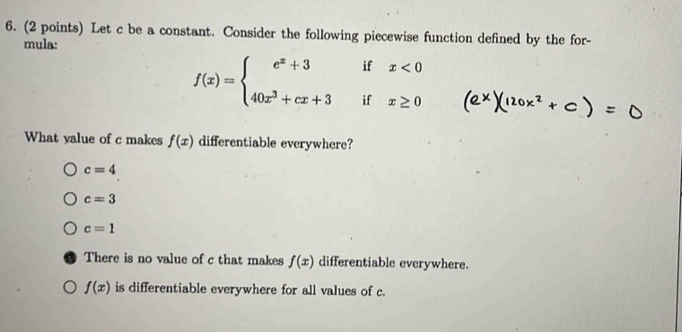 Let c be a constant. Consider the following piecewise function defined by the for-
mula:
f(x)=beginarrayl e^x+3ifx<0 40x^3+cx+3ifx≥ 0endarray.
What yalue of c makes f(x) differentiable everywhere?
c=4
c=3
c=1
There is no value of c that makes f(x) differentiable everywhere.
f(x) is differentiable everywhere for all values of c.