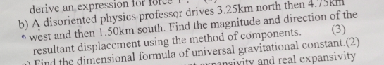 derive an expression for force 1 
b) A disoriented physics professor drives 3.25km north then 4.75km
west and then 1.50km south. Find the magnitude and direction of the 
resultant displacement using the method of components. (3) 
n Find the dimensional formula of universal gravitational constant.(2) 
nansivity and real expansivity