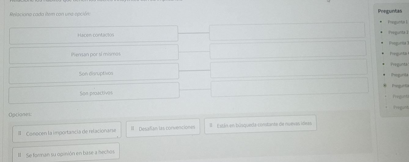 Relaciona cada ítem con una opción: Preguntas 
Pregunta 1 
Hacen contactos 
Pregunta 2 
Pregunta 3 
Piensan por sí mismos Pregunta 
Pregunta 
Son disruptivos 
Pregunta 
Pregunta 
Son proactivos 
Pregunt 
Pregunt 
Opciones: 
# Conocen la importancia de relacionarse # Desafían las convenciones # Están en búsqueda constante de nuevas ideas 
# Se forman su opinión en base a hechos