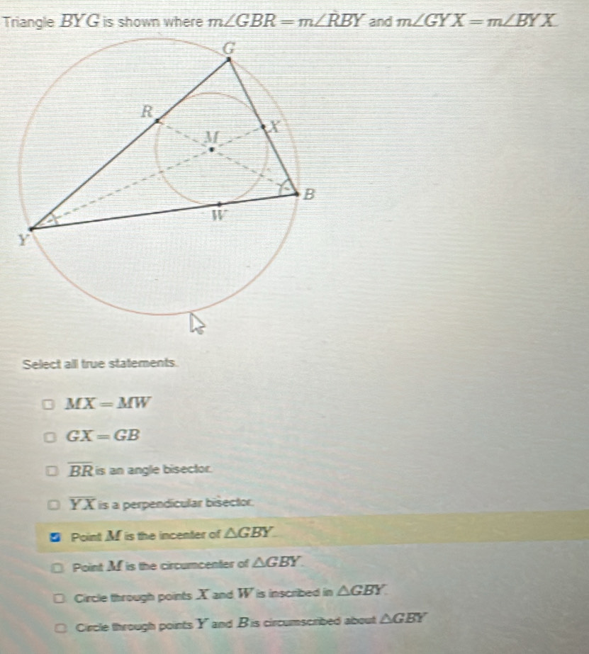 Triangle BYG is shown where m∠ GBR=m∠ RBY and m∠ GYX=m∠ BYX
Select all true statements.
MX=MW
GX=GB
overline BR is an angle bisector.
overline YX is a perpendícular bisector.
Point M is the incenter of △ GBY
Point M is the circumcenter of △ GBY
Circle through points X and W is inscribed in △ GBY
Circle through points Y and B 'is circumscribed about △ GBY