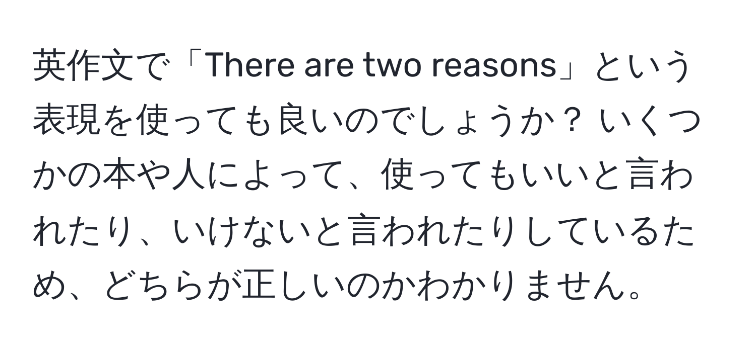 英作文で「There are two reasons」という表現を使っても良いのでしょうか？ いくつかの本や人によって、使ってもいいと言われたり、いけないと言われたりしているため、どちらが正しいのかわかりません。