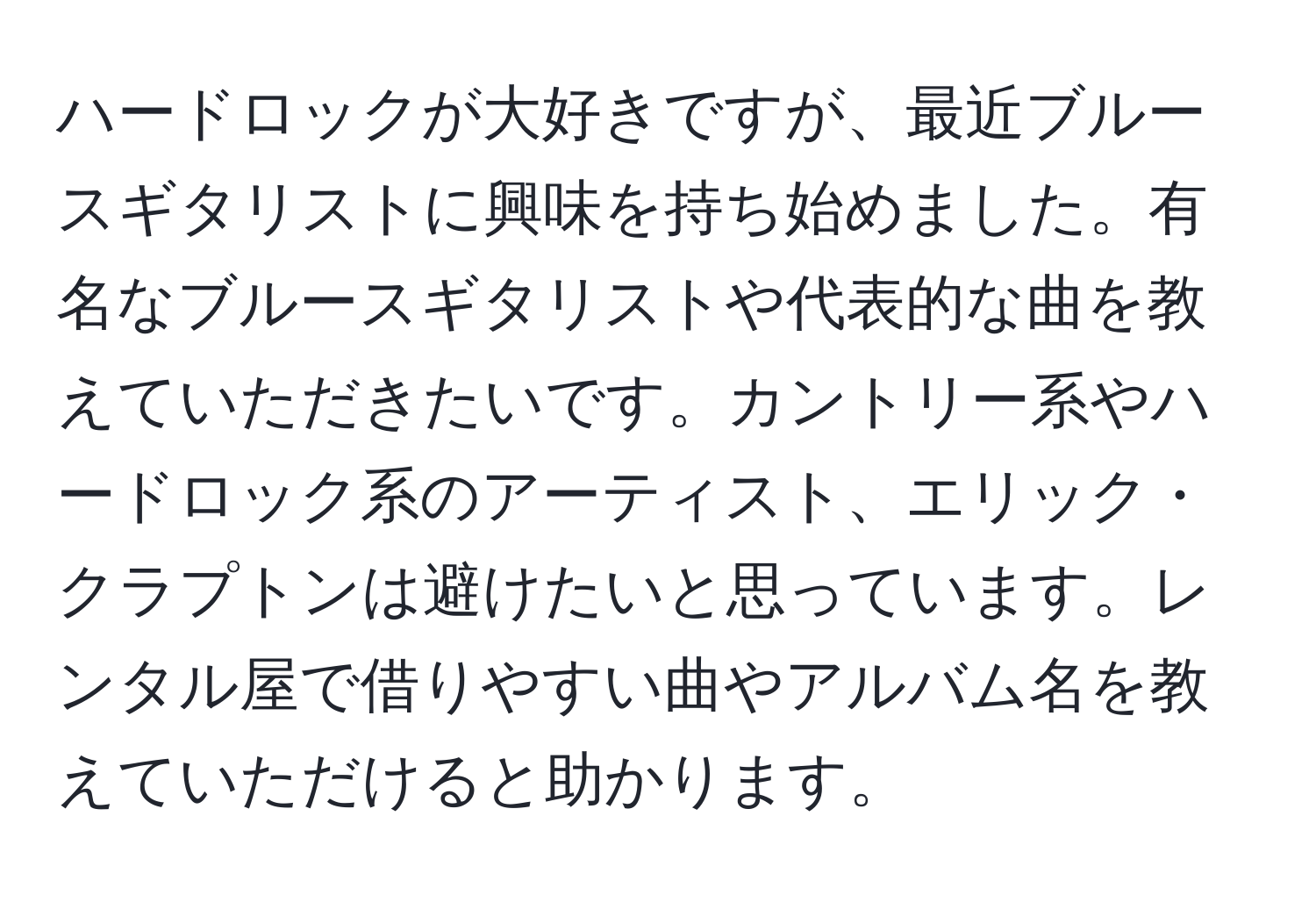 ハードロックが大好きですが、最近ブルースギタリストに興味を持ち始めました。有名なブルースギタリストや代表的な曲を教えていただきたいです。カントリー系やハードロック系のアーティスト、エリック・クラプトンは避けたいと思っています。レンタル屋で借りやすい曲やアルバム名を教えていただけると助かります。