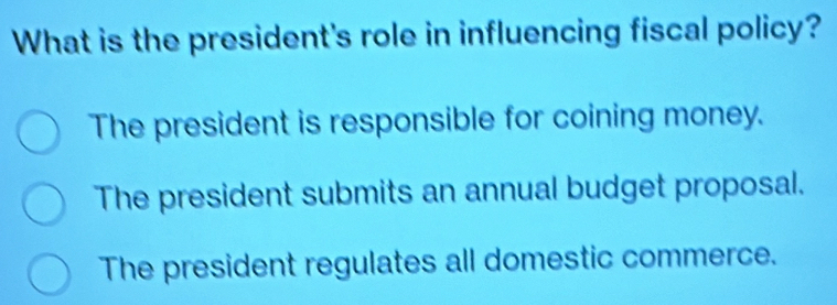 What is the president's role in influencing fiscal policy?
The president is responsible for coining money.
The president submits an annual budget proposal.
The president regulates all domestic commerce.