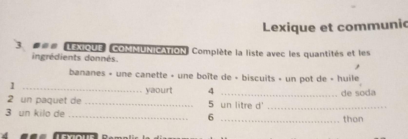 Lexique et communic 
3 =## LEXIQUE COMMUNICATION. Complète la liste avec les quantités et les 
ingrédients donnés. 
bananes » une canette » une boîte de « biscuits » un pot de « huile 
_1 
yaourt 4_ 
de soda 
2 un paquet de _ 5 un litre d'_ 
3 un kilo de _ 6 _ 
thon