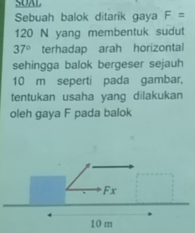 SOAL 
Sebuah balok ditarik gaya F=
120 N yang membentuk sudut
37° terhadap arah horizontal 
sehingga balok bergeser sejauh
10 m seperti pada gambar, 
tentukan usaha yang dilakukan 
oleh gaya F pada balok