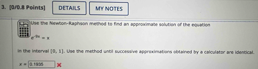DETAILS MY NOTES 
Use the Newton-Raphson method to find an approximate solution of the equation
e^(-9x)=x
in the interval [0,1]. Use the method until successive approximations obtained by a calculator are identical.
x=0.1935 x
