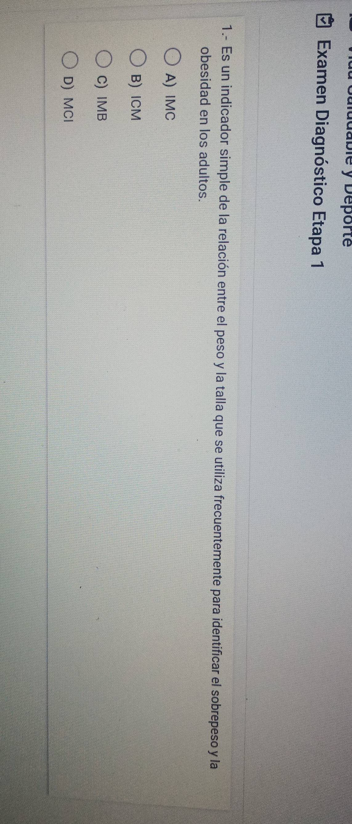 dablé y Deporte
Examen Diagnóstico Etapa 1
1.- Es un indicador simple de la relación entre el peso y la talla que se utiliza frecuentemente para identificar el sobrepeso y la
obesidad en los adultos.
A) IMC
B) ICM
C) IMB
D) MCl