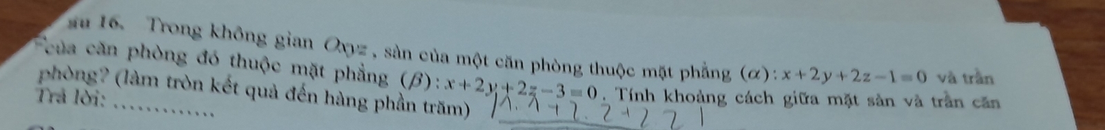 au 16. Trong không gian Oxyz , sàn của một căn phòng thuộc mặt phẳng (α): x+2y+2z-1=0 và trần
của căn phòng đó thuộc mặt phẳng (beta ):x+2y+2z-3=0. Tính khoảng cách giữa mặt sản và trần căn
phòng? (làm tròn kết quả đến hàng phần trăm)
Trả lời: