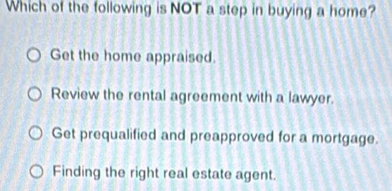 Which of the following is NOT a step in buying a home?
Get the home appraised.
Review the rental agreement with a lawyer.
Get prequalified and preapproved for a mortgage.
Finding the right real estate agent.