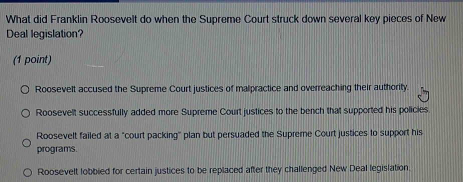 What did Franklin Roosevelt do when the Supreme Court struck down several key pieces of New
Deal legislation?
(1 point)
Roosevelt accused the Supreme Court justices of malpractice and overreaching their authority.
Roosevelt successfully added more Supreme Court justices to the bench that supported his policies.
Roosevelt failed at a “court packing” plan but persuaded the Supreme Court justices to support his
programs.
Roosevelt lobbied for certain justices to be replaced after they challenged New Deal legislation.