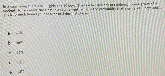 In a classroom, there are 11 girls and 10 boys. The teacher decides to randomly form a group of 4
students to represent the class in a tournament. What is the probability that a group of 3 boys and 1
girl is formed? Round your answer to 2 decimal places.
a 22%
b 20%
c 24%
d 18%
e 14%