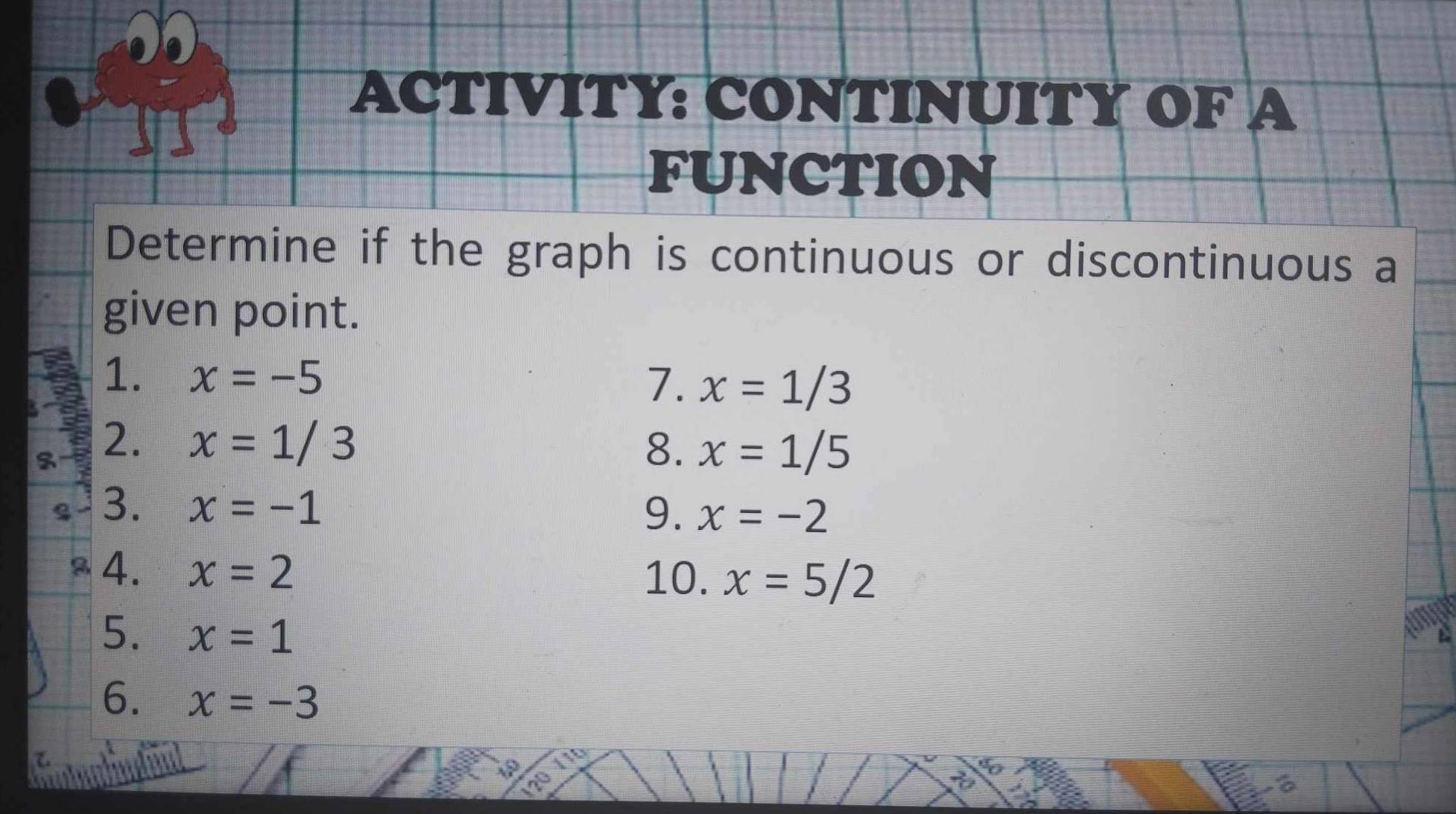 ACTIVITY: CONTINUITY OF A 
FUNCTION 
Determine if the graph is continuous or discontinuous a 
given point. 
1. x=-5
7. x=1/3
2. x=1/3
8. x=1/5
3. x=-1
9. x=-2
4. x=2
10. x=5/2
5. x=1
6. x=-3
I 
a 
6