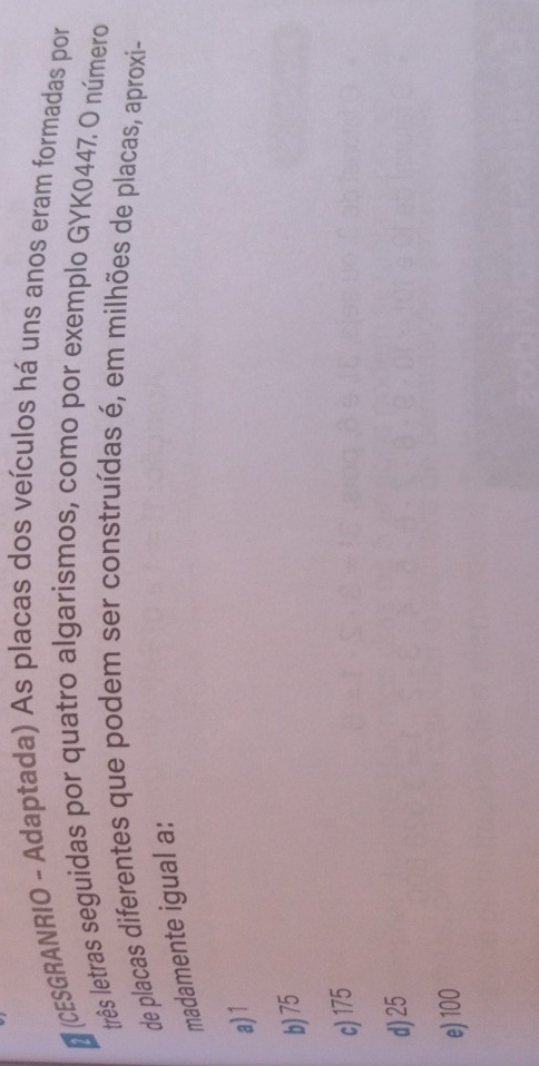 (CESGRANRIO - Adaptada) As placas dos veículos há uns anos eram formadas por
três letras seguidas por quatro algarismos, como por exemplo GYK0447. O número
de placas diferentes que podem ser construídas é, em milhões de placas, aproxi-
madamente igual a:
a) 1
b) 75
c) 175
d) 25
e) 100