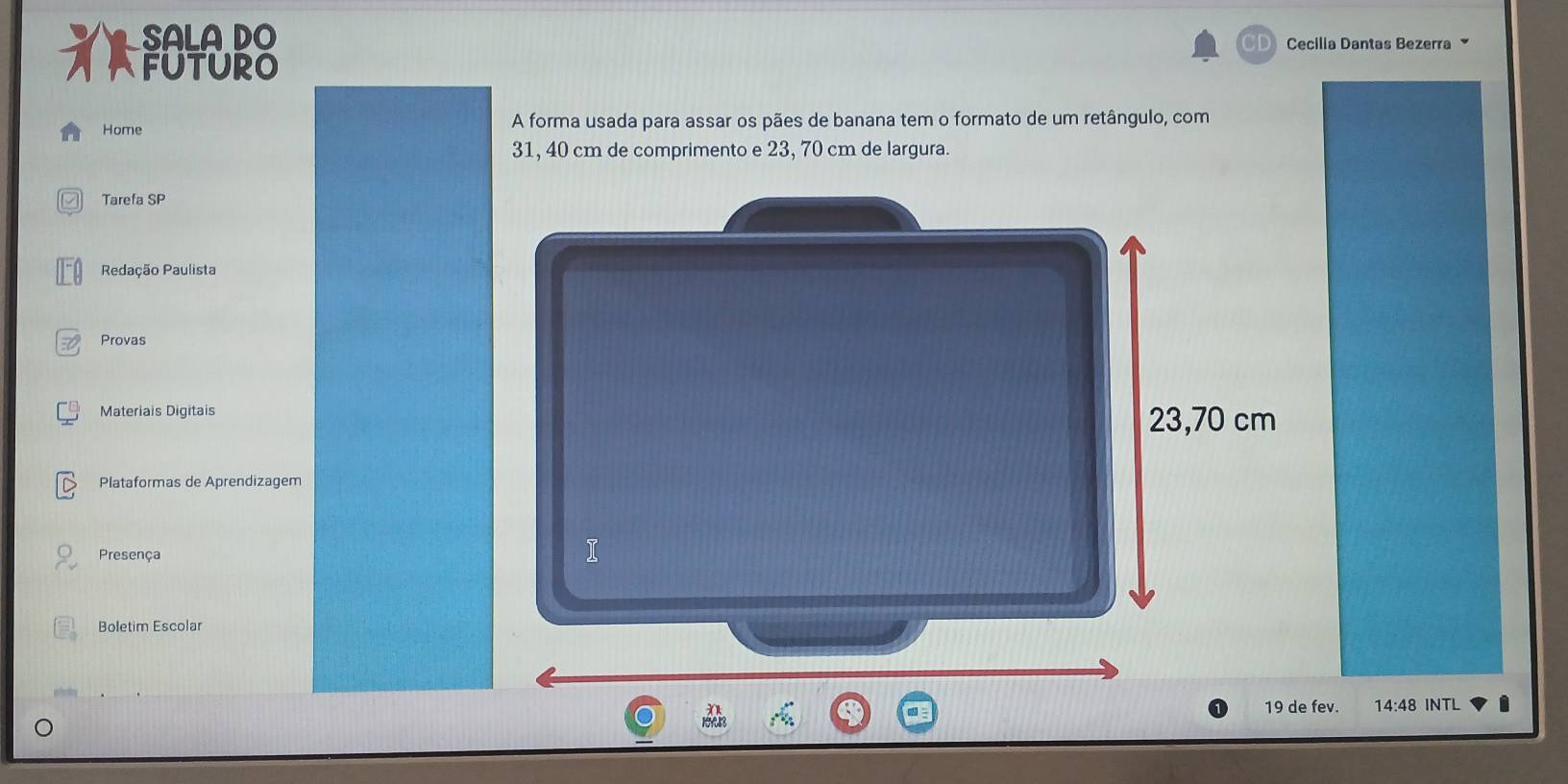 SALA DO 
D Cecilia Dantas Bezerra 
FUTURO 
Home A forma usada para assar os pães de banana tem o formato de um retângulo, com
31, 40 cm de comprimento e 23, 70 cm de largura. 
Tarefa SP 
Redação Paulista 
Provas 
Materiais Digitais 23,70 cm
Plataformas de Aprendizagem 
Presença 
I 
Boletim Escolar
19 de fev. 14:48 INTL