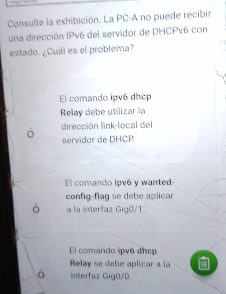 Consulte la exhibición. La PC-A no puede recibir
una dirección IPv6 del servidor de DHCPv6 con
estado. ¿Cuál es el problema?
El comando ipv6 dhcp
Relay debe utilizar la
dirección link-local del
o
servidor de DHCP.
El comando ipv6 y wanted-
config-flag se debe aplicar
ó a la interfaz Gig0/1.
El comando ipv6 dhep
Relay se debe aplicar a la
interfaz Gig0/0.