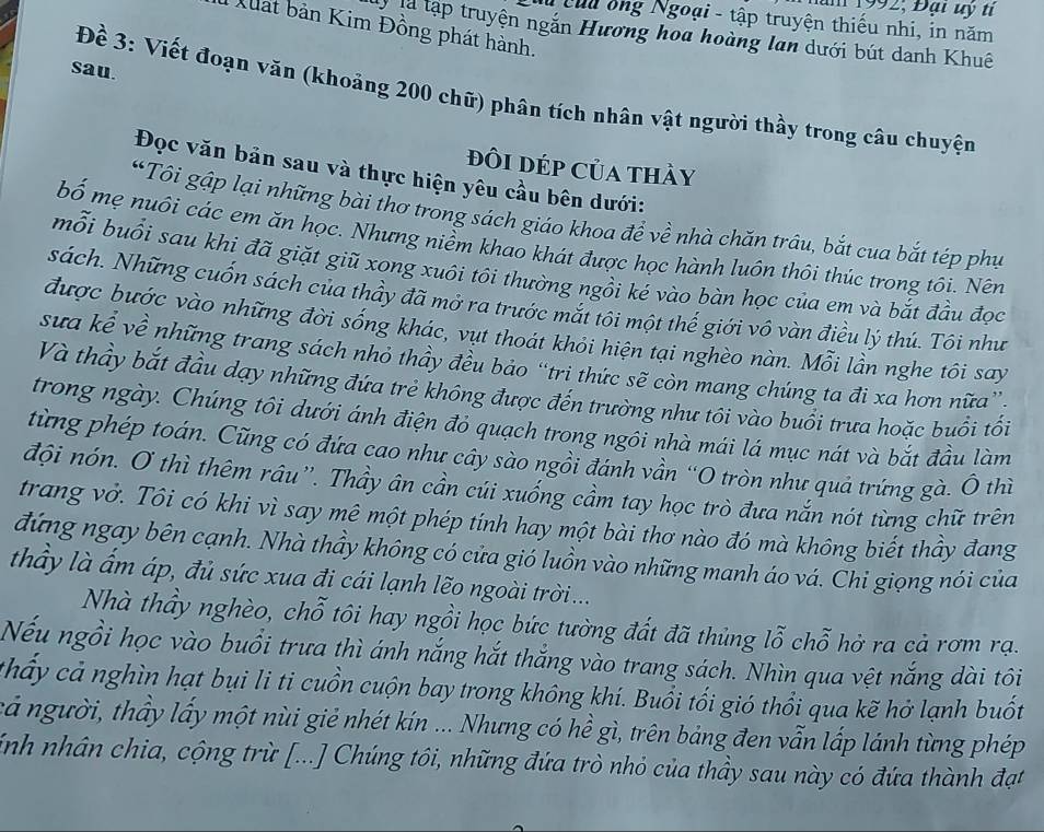 Hăm 1992; Đại uy tỉ
Nêuu ông Ngoại - tập truyện thiếu nhi, in năm
Xuất bản Kim Đồng phát hành.
là tập truyện ngắn Hương hoa hoàng lan dưới bút danh Khuê
sau.
Đề 3: Viết đoạn văn (khoảng 200 chữ) phân tích nhân vật người thầy trong câu chuyện
đôi DÉp Của thầy
Đọc văn bản sau và thực hiện yêu cầu bên dưới:
“Tôi gập lại những bài thơ trong sách giáo khoa đề về nhà chăn trâu, bắt cua bắt tép phụ
bố mẹ nuôi các em ăn học. Nhưng niềm khao khát được học hành luôn thôi thúc trong tôi. Nên
mỗi buổi sau khi đã giặt giũ xong xuôi tôi thường ngồi kẻ vào bàn học của em và bắt đầu đọc
sách. Những cuốn sách của thầy đã mở ra trước mắt tôi một thế giới vô vàn điều lý thú. Tôi như
được bước vào những đời sống khác, vụt thoát khỏi hiện tại nghèo nàn. Mỗi lần nghe tôi say
sưa kể về những trang sách nhỏ thầy đều bảo “tri thức sẽ còn mang chúng ta đi xa hơn nữa”
Và thầy bắt đầu dạy những đứa trẻ không được đến trường như tôi vào buổi trưa hoặc buổi tối
trong ngày. Chúng tôi dưới ánh điện đỏ quạch trong ngôi nhà mái lá mục nát và bắt đầu làm
từng phép toán. Cũng có đứa cao như cây sào ngồi đánh vần “O tròn như quả trứng gà. Ô thì
đội nón. O thì thêm râu''. Thầy ân cần cúi xuống cầm tay học trò đưa nắn nót từng chữ trên
trang vở. Tôi có khi vì say mê một phép tính hay một bài thơ nào đó mà không biết thầy đang
đứng ngay bên cạnh. Nhà thầy không có cửa gió luồn vào những manh áo vá. Chi giọng nói của
thầy là ấm áp, đủ sức xua đi cái lạnh lẽo ngoài trời...
Nhà thầy nghèo, chỗ tôi hay ngồi học bức tường đất đã thủng lỗ chỗ hở ra cả rơm rạ.
Nếu ngồi học vào buổi trưa thì ánh nắng hắt thắng vào trang sách. Nhìn qua vệt nắng dài tôi
thấy cả nghìn hạt bụi li ti cuồn cuộn bay trong không khí. Buổi tối gió thổi qua kẽ hở lạnh buốt
cả người, thầy lấy một nùi giẻ nhét kín ... Nhưng có hề gì, trên bảng đen vẫn lấp lánh từng phép
ính nhân chia, cộng trừ [...] Chúng tôi, những đứa trò nhỏ của thầy sau này có đứa thành đạt