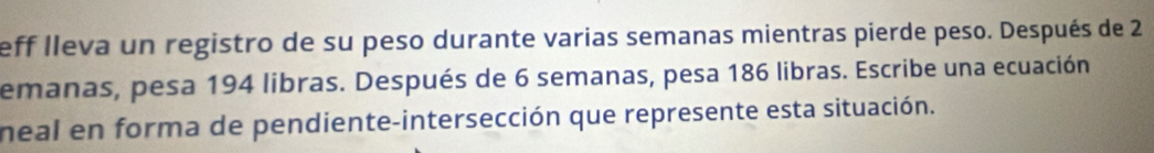 eff lleva un registro de su peso durante varias semanas mientras pierde peso. Después de 2
emanas, pesa 194 libras. Después de 6 semanas, pesa 186 libras. Escribe una ecuación 
neal en forma de pendiente-intersección que represente esta situación.