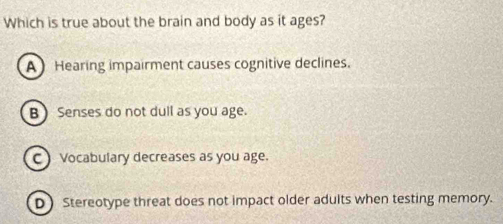 Which is true about the brain and body as it ages?
A Hearing impairment causes cognitive declines.
B  Senses do not dull as you age.
C) Vocabulary decreases as you age.
D Stereotype threat does not impact older adults when testing memory.