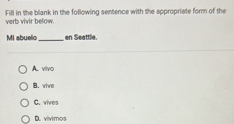 Fill in the blank in the following sentence with the appropriate form of the
verb vivir below.
Mi abuelo _en Seattle.
A. vivo
B. vive
C. vives
D. vivimos