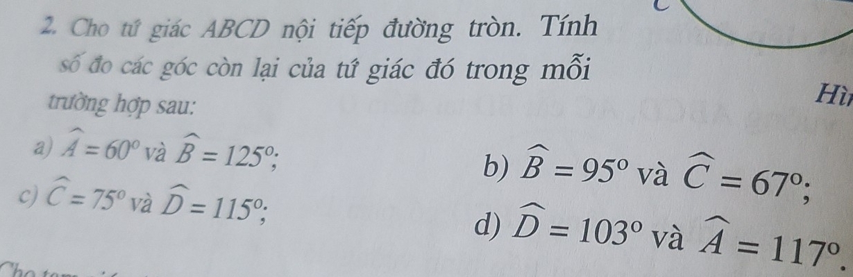 Cho tứ giác ABCD nội tiếp đường tròn. Tính
số đo các góc còn lại của tứ giác đó trong mỗi
trường hợp sau:
Hì
a) widehat A=60° và widehat B=125°; widehat B=95° và widehat C=67°; 
b)
c) widehat C=75° và widehat D=115°; widehat D=103° và widehat A=117°. 
d)