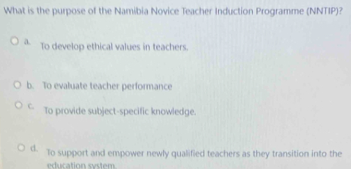 What is the purpose of the Namibia Novice Teacher Induction Programme (NNTIP)?
a. To develop ethical values in teachers.
b. To evaluate teacher performance
C. To provide subject-specific knowledge.
d. To support and empower newly qualified teachers as they transition into the
education system