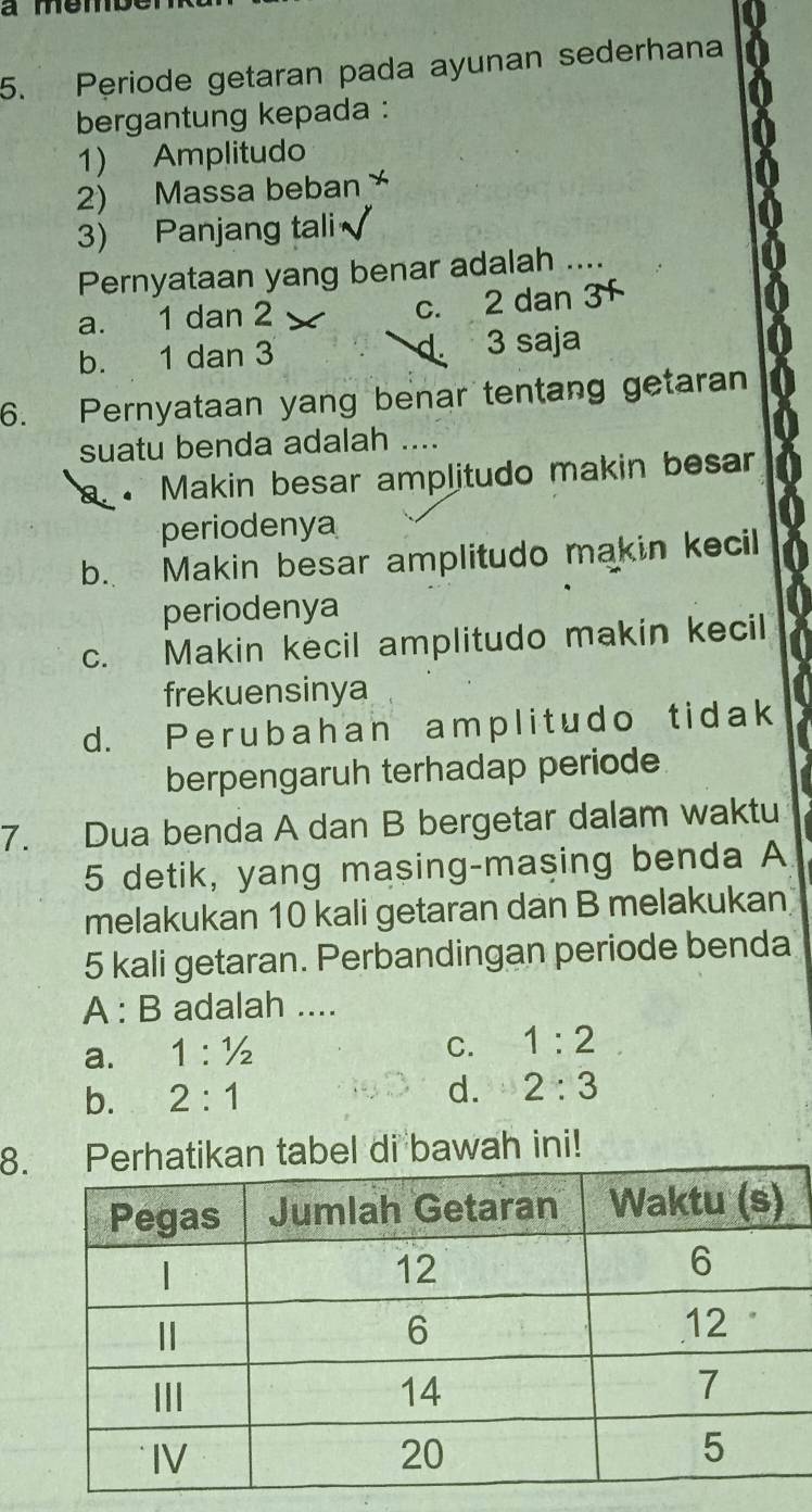 Periode getaran pada ayunan sederhana
bergantung kepada :
1) Amplitudo
2) Massa beban 
3) Panjang tali
Pernyataan yang benar adalah ....
a. 1 dan 2 c. 2 dan
d.
b. 1 dan 3 3 saja
6. Pernyataan yang benar tentang getaran
suatu benda adalah ....
、 Makin besar amplitudo makin besar
periodenya
b. Makin besar amplitudo makin kecil
periodenya
c. Makin kecil amplitudo makin kecil
frekuensinya
d. Perubahan amplitudo tidak
berpengaruh terhadap periode
7. Dua benda A dan B bergetar dalam waktu
5 detik, yang masing-masing benda A
melakukan 10 kali getaran dan B melakukan
5 kali getaran. Perbandingan periode benda
A : B adalah ....
a. 1:1/2
C. 1:2
b. 2:1
d. 2:3
8.kan tabel di bawah ini!