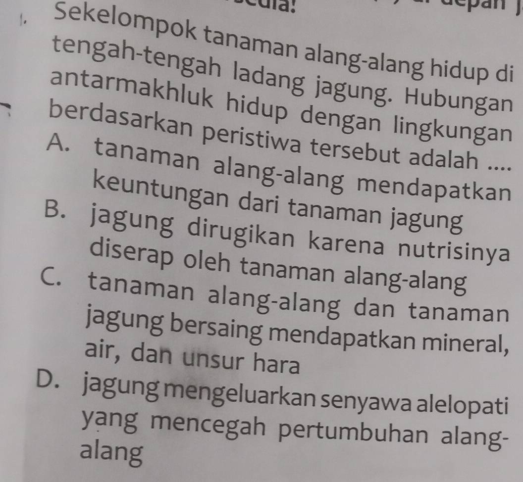 cuía:
.
Sekelompok tanaman alang-alang hidup di
tengah-tengah ladang jagung. Hubungan
antarmakhluk hidup dengan lingkungan
berdasarkan peristiwa tersebut adalah ....
A. tanaman alang-alang mendapatkan
keuntungan dari tanaman jagung
B. jagung dirugikan karena nutrisinya
diserap oleh tanaman alang-alang
C. tanaman alang-alang dan tanaman
jagung bersaing mendapatkan mineral,
air, dan unsur hara
D. jagung mengeluarkan senyawa alelopati
yang mencegah pertumbuhan alang-
alang