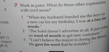 Work in pairs. What do these other expressions 
F with word mean? 
1 “When my husband handed me the keys to 
vords a new car for my birthday, I was at a loss for 
words.” 
2 “The hotel doesn’t advertise at all. It just relies 
on word of mouth to get new customers." 
ph 1) 3 “I can’t believe the mayor is closing the library 
wasn't 
ph 3) He gave his word that he wouldn't." 
_