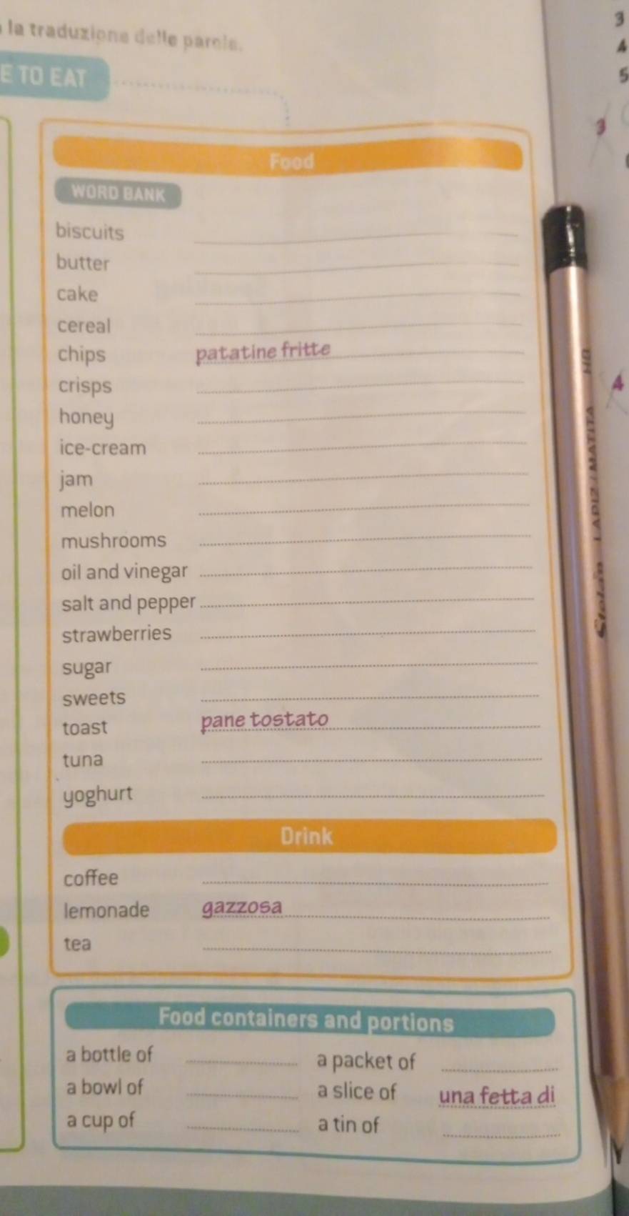 A 
la traduzione delle parole. 5 
E TO EAT 
Food 
WORD BANK 
biscuits 
_ 
butter 
_ 
cake 
_ 
cereal 
_ 
chips patatine fritte_ 
crisps 
_ 
A 
honey 
_ 
ice-cream 
_ 
jam 
_ 
melon 
_ 
mushrooms 
_ 
oil and vinegar_ 
salt and pepper_ 
strawberries 
_ 
. 
sugar 
_ 
sweets 
_ 
toast pane tostato_ 
tuna 
_ 
yoghurt_ 
Drink 
coffee 
_ 
lemonade gazzosa_ 
tea 
_ 
Food containers and portions 
a bottle of _a packet of_ 
a bowl of _a slice of una fetta di 
a cup of _a tin of_