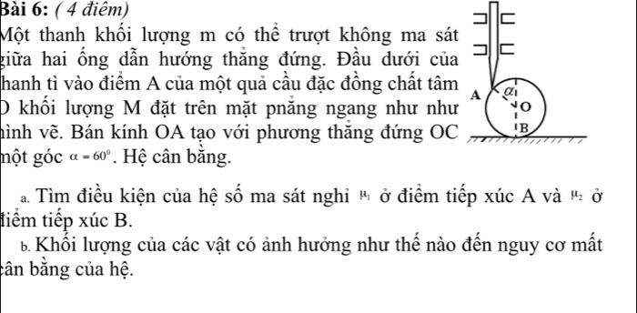 ( 4 điêm) 
Một thanh khối lượng m có thể trượt không ma sát 
giữa hai ổng dẫn hướng thăng đứng. Đầu dưới của 
hanh tì vào điểm A của một quả cầu đặc đồng chất tâm 
D khối lượng M đặt trên mặt pnăng ngang như như 
hình vẽ. Bán kính OA tạo với phương thăng đứng OC 
một góc alpha =60°. Hệ cân băng. 
a Tìm điều kiện của hệ số ma sát nghi " ở điểm tiếp xúc A và mu _2 Ở 
tiểm tiếp xúc B. 
B Khổi lượng của các vật có ảnh hưởng như thế nào đến nguy cơ mất 
cân bằng của hệ.