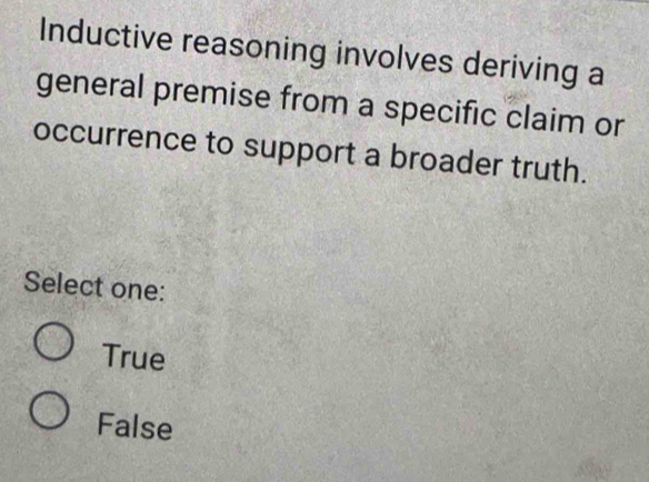 Inductive reasoning involves deriving a
general premise from a specific claim or
occurrence to support a broader truth.
Select one:
True
False