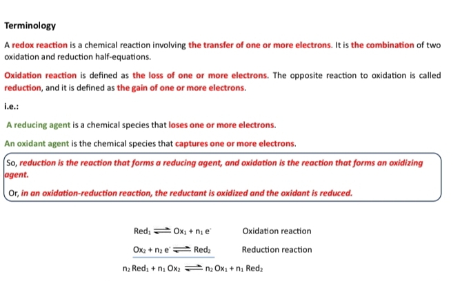 Terminology 
A redox reaction is a chemical reaction involving the transfer of one or more electrons. It is the combination of two 
oxidation and reduction half-equations. 
Oxidation reaction is defined as the loss of one or more electrons. The opposite reaction to oxidation is called 
reduction, and it is defined as the gain of one or more electrons. 
i.e.: 
A reducing agent is a chemical species that loses one or more electrons. 
An oxidant agent is the chemical species that captures one or more electrons. 
So, reduction is the reaction that forms a reducing agent, and oxidation is the reaction that forms an oxidizing 
agent. 
Or, in an oxidation-reduction reaction, the reductant is oxidized and the oxidant is reduced.
Red_1leftharpoons Ox_1+n_1e^- Oxidation reaction
Ox_2+n_2e^.leftharpoons Red_2 Reduction reaction
n_2Red_1+n_1Ox_2leftharpoons n_2Ox_1+n_1 Red₂