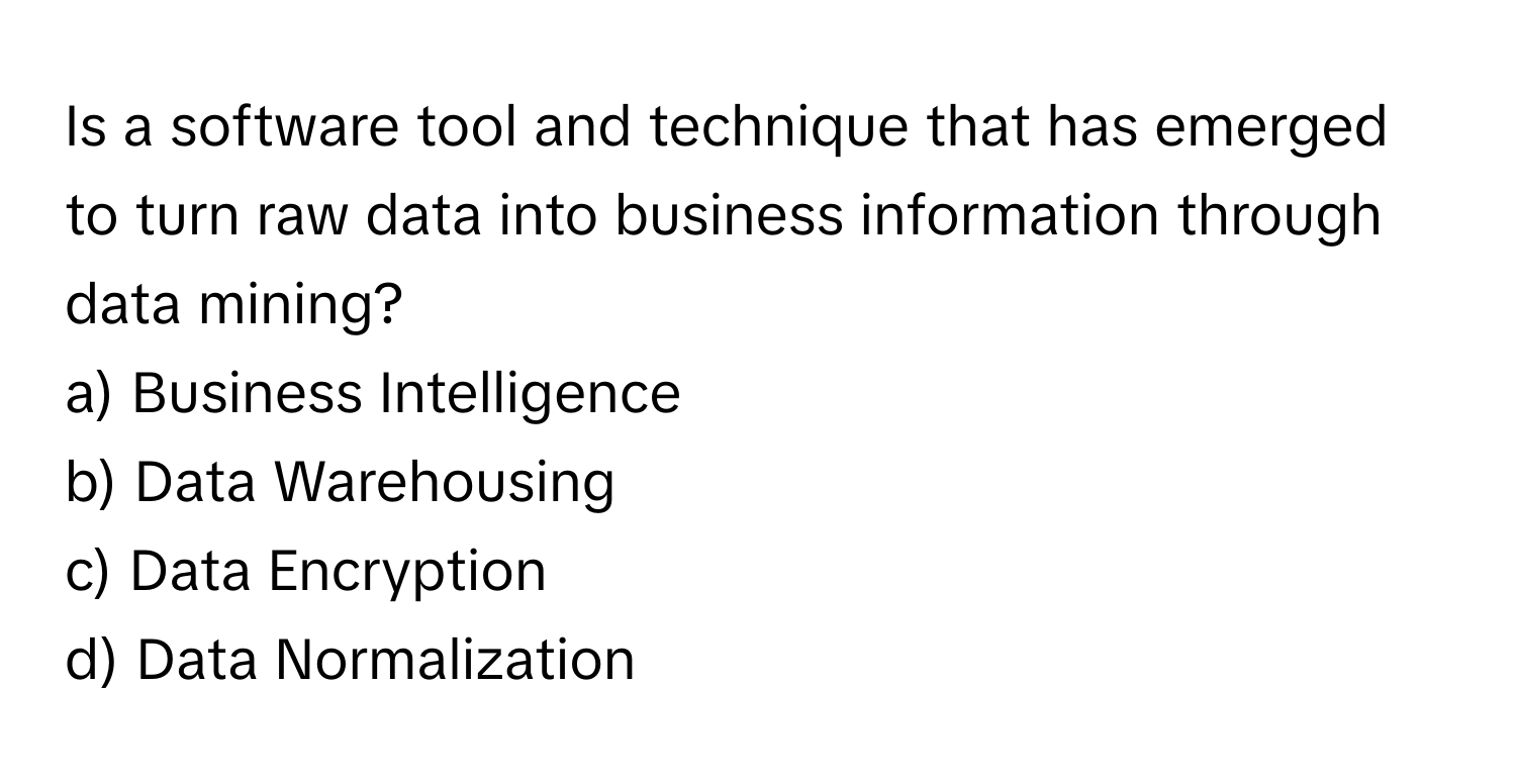 Is a software tool and technique that has emerged to turn raw data into business information through data mining?

a) Business Intelligence 
b) Data Warehousing 
c) Data Encryption 
d) Data Normalization