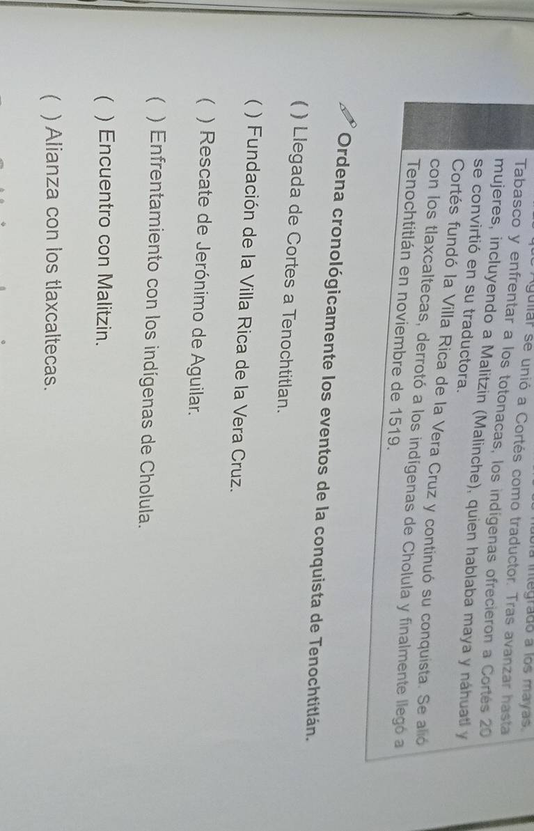 Uía integrado a los mayas
Agullar se unió a Cortés como traductor. Tras avanzar hasta
Tabasco y enfrentar a los totonacas, los indígenas ofrecieron a Cortés 20
mujeres, incluyendo a Malitzin (Malinche), quien hablaba maya y náhuatl y
se convirtió en su traductora.
Cortés fundó la Villa Rica de la Vera Cruz y continuó su conquista. Se alió
con los tlaxcaltecas, derrotó a los indígenas de Cholula y finalmente llegó a
Tenochtitlán en noviembre de 1519.
Ordena cronológicamente los eventos de la conquista de Tenochtitlán.
) Llegada de Cortes a Tenochtitlan.
 ) Fundación de la Villa Rica de la Vera Cruz.
( ) Rescate de Jerónimo de Aguilar.
 ) Enfrentamiento con los indígenas de Cholula.
( ) Encuentro con Malitzin.
( ) Alianza con los tlaxcaltecas.