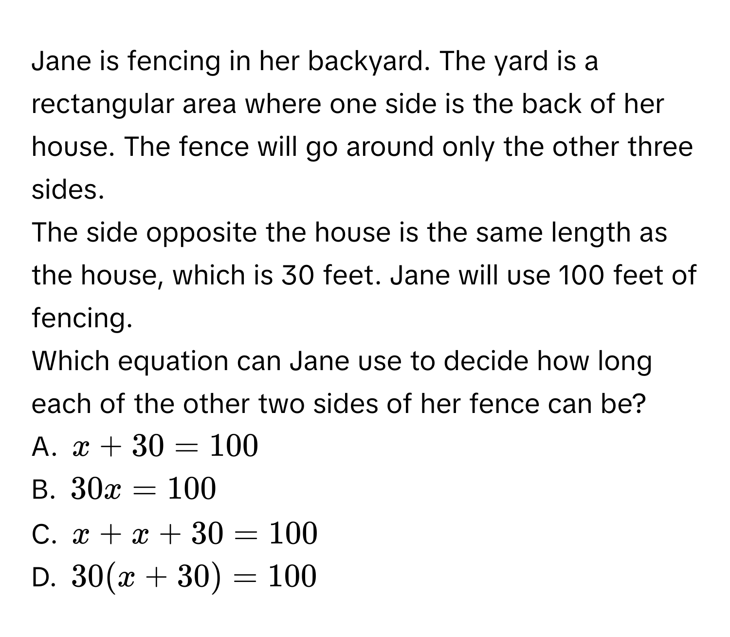 Jane is fencing in her backyard. The yard is a rectangular area where one side is the back of her house. The fence will go around only the other three sides. 
The side opposite the house is the same length as the house, which is 30 feet. Jane will use 100 feet of fencing. 
Which equation can Jane use to decide how long each of the other two sides of her fence can be? 
A. x+30=100
B. 30x=100
C. x+x+30=100
D. 30(x+30)=100