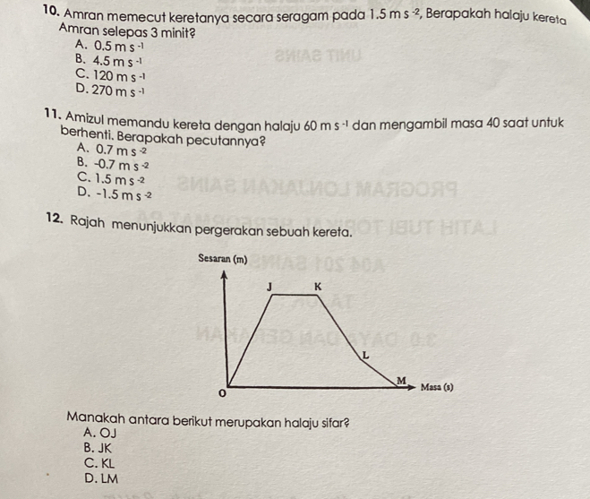 Amran memecut keretanya secara seragam pada 1.5ms^(-2) , Berapakah halaju kereta
Amran selepas 3 minit?
A. 0.5ms^(-1)
B. 4.5ms^(-1)
C. 120ms^(-1)
D. 270ms^(-1)
11. Amizul memandu kereta dengan halaju 60ms^(-1) dan mengambil masa 40 saat untuk
berhenti. Berapakah pecutannya?
A. 0.7ms^(-2)
B. -0.7ms^(-2)
C. 1.5ms^(-2)
D. -1.5ms^(-2)
12. Rajah menunjukkan pergerakan sebuah kereta.
Sesaran (m)
J K
L
M Masa (s)
0
Manakah antara berikut merupakan halaju sifar?
A. OJ
B. JK
C. KL
D. LM