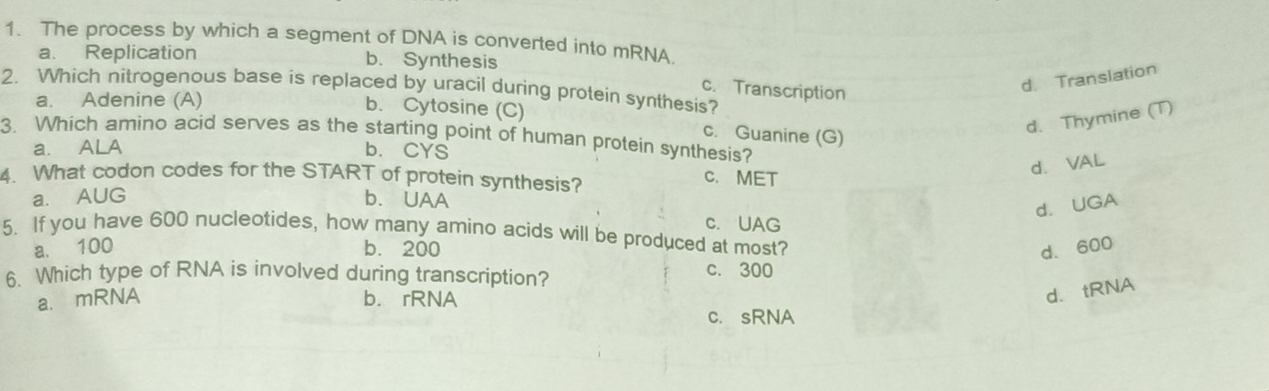 The process by which a segment of DNA is converted into mRNA.
a. Replication b. Synthesis
2. Which nitrogenous base is replaced by uracil during protein synthesis? c. Transcription
d. Translation
a. Adenine (A) b. Cytosine (C)
c. Guanine (G)
d. Thymine (T)
3. Which amino acid serves as the starting point of human protein synthesis?
a. ALA b. CYS
4. What codon codes for the START of protein synthesis? C. MET
d. VAL
a. AUG b. UAA
d. UGA
c. UAG
5. If you have 600 nucleotides, how many amino acids will be produced at most?
a. 100 b. 200 d. 600
6. Which type of RNA is involved during transcription?
c. 300
a.mRNA b. rRNA
d. tRNA
c. sRNA